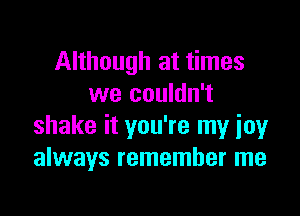 Although at times
we couldn't

shake it you're my joy
always remember me