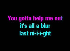 You gotta help me out

it's all a blur
last ni-i-i-ght