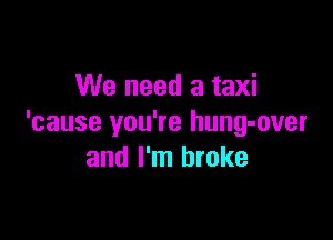 We need a taxi

'cause you're hung-over
and I'm broke