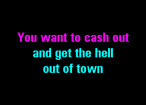 You want to cash out

and get the hell
out of town