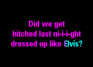 Did we get

hitched last ni-i-i-ght
dressed up like Elvis?