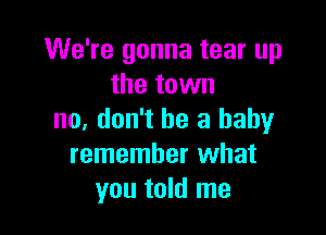 We're gonna tear up
the town

no. don't be a baby
remember what
you told me