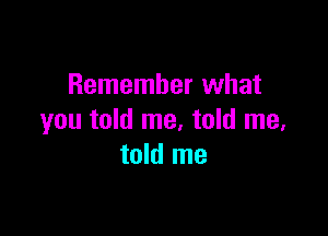 Remember what

you told me, told me.
told me