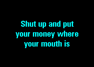 Shut up and put

your money where
your mouth is