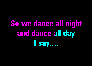 So we dance all night

and dance all day
I say....