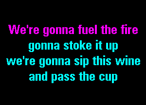 We're gonna fuel the fire
gonna stoke it up
we're gonna sip this wine
and pass the cup