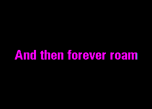 And then forever roam