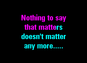 Nothing to say
that matters

doesn't matter
any more .....