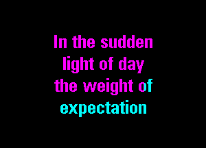 In the sudden
light of day

the weight of
expectation