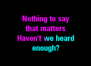 Nothing to say
that matters

Haven't we heard
enough?