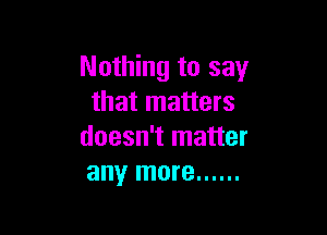 Nothing to say
that matters

doesn't matter
any more ......