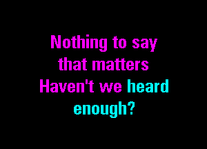 Nothing to say
that matters

Haven't we heard
enough?