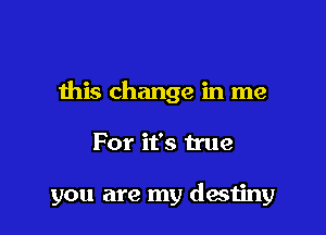 this change in me

For it's true

you are my destiny