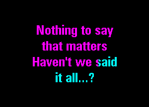 Nothing to say
that matters

Haven't we said
it all...?