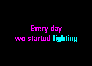 Every day

we started fighting