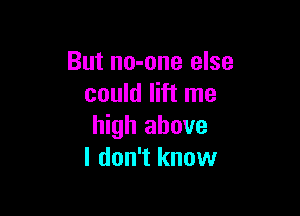 But no-one else
could lift me

high above
I don't know