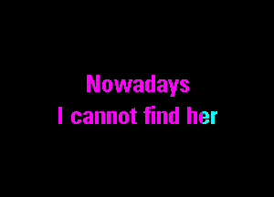 Nowadays

I cannot find her