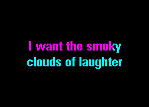 I want the smoky

clouds of laughter