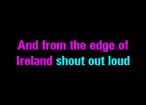 And from the edge of

Ireland shout out loud