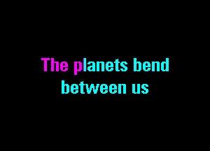 The planets bend

between us