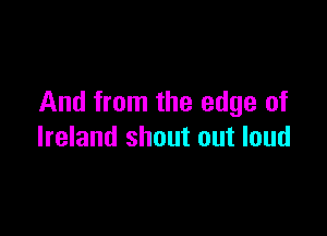And from the edge of

Ireland shout out loud