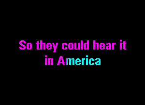 So they could hear it

in America