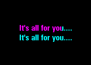 It's all for you....

It's all for you....
