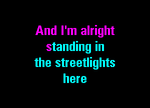 And I'm alright
standing in

the streetlights
here