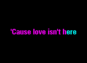 'Cause love isn't here