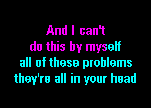 And I can't
do this by myself

all of these problems
they're all in your head