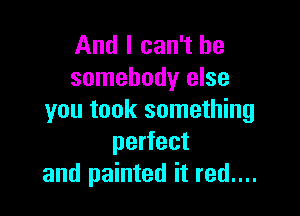 And I can't be
somebody else

you took something
perfect
and painted it red....