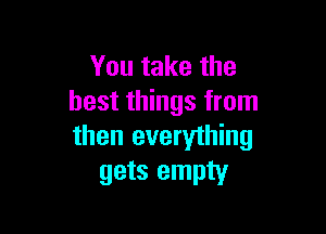 You take the
best things from

then everything
gets empty