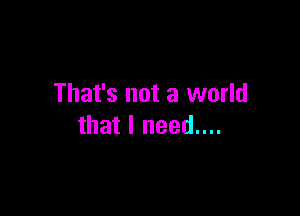 That's not a world

that I need....