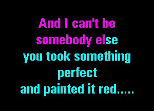 And I can't be
somebody else

you took something
perfect
and painted it red .....