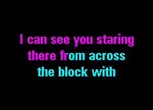 I can see you staring

there from across
the block with