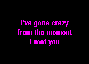 I've gone crazy

from the moment
I met you