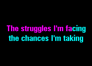 The struggles I'm facing

the chances I'm taking