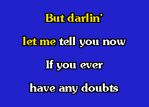 But darlin'

let me tell you now

If you ever

have any doubis