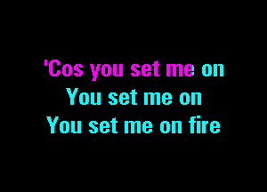 'Cos you set me on

You set me on
You set me on fire