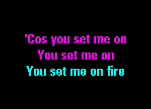 'Cos you set me on

You set me on
You set me on fire