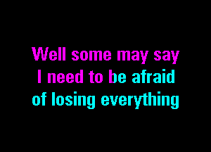 Well some may say

I need to be afraid
of losing everything