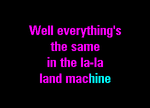 Well everything's
the same

in the la-la
land machine