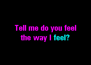 Tell me do you feel

the way I feel?