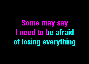 Some may say

I need to be afraid
of losing everything