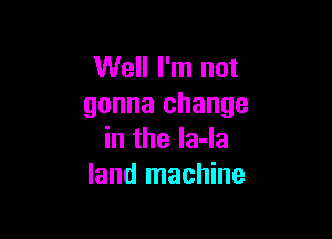 Well I'm not
gonna change

in the la-la
land machine