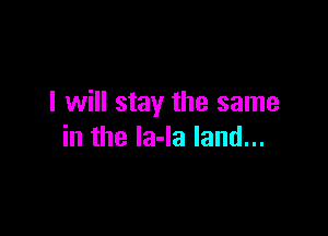 I will stay the same

in the Ia-Ia land...