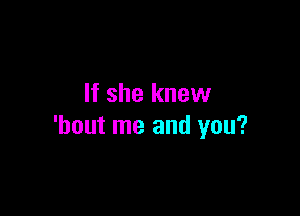 If she knew

'hout me and you?