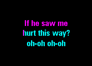 If he saw me

hurt this way?
oh-oh oh-oh