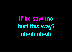 If he saw me

hurt this way?
oh-oh oh-oh