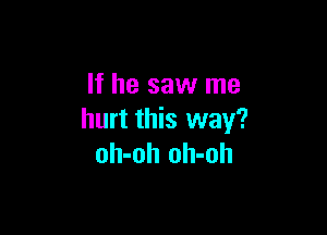 If he saw me

hurt this way?
oh-oh oh-oh